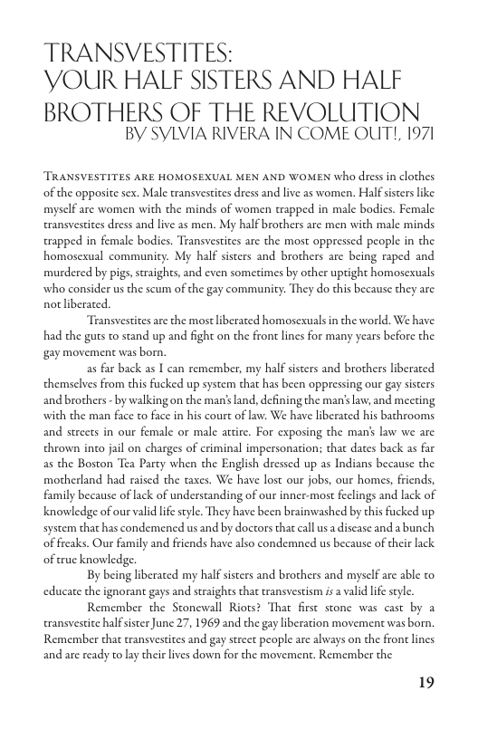 TRANSVESTITES: YOUR HALF SISTERS AND HALF  BROTHERS OF THE REVOLUTION BY SYLVIA RIVERA IN COME OUT!, 1971  TRANSVESTITES ARE HOMOSEXUAL MEN AND WOMEN who dress in clothes of the opposite sex. Male transvestites dress and live as women. Half ssters like. mysclf are women with the minds of women trapped in male bodies. Female transvestices dress and live as men. My half brothers are men with male minds trapped in female bodics. Transvestites are the most oppressed people in the homosexual community. My half sisters and brothers are being raped and murdered by pigs, straights, and even sometimes by other uptight homosexuals who consider us the scum of the gay communicy: They do this because they are. not liberated.  Transvestites are the mostliberated homosexuals i the world. We have: had the guts to stand up and fight on the front lines for many years before the gay movement was born.  as far back as I can remember, my half sisters and brothers liberated themselves from this fucked up system that has been oppressing our gay sisters and brothers - by walking on the man’s land, defining the man’slaw, and meeting with the man face to face in his court of law. We have liberated his bathrooms and strcets in our female or male attire. For exposing the man’ law we are thrown inco jail on charges of criminal impersonation; that dates back as far as the Boston Tea Party when the English dressed up as Indians because the motherland had raised the taxes. We have lost our jobs, our homes, friends, family because of lack of understanding of our inner-most feclings and lack of knowledge of our valid life style. They have been brainwashed by chis fucked up system that has condemened us and by doctors that call us a discase and a bunch of freaks. Our family and friends have also condemned us because of their lack. of true knowledge.  By being liberated my half sisters and brothers and mysclf are able to educate the ignorant gays and straights that transvestism is a valid life seyl.  Remember the Stonewall Riots? That first stone was cast by a transvestice half sister June 27, 1969 and the gay liberation movement was born. Remember that transvestites and gay street people are always on the front lines and are ready to lay their lives down for the movement. Remember the  19 